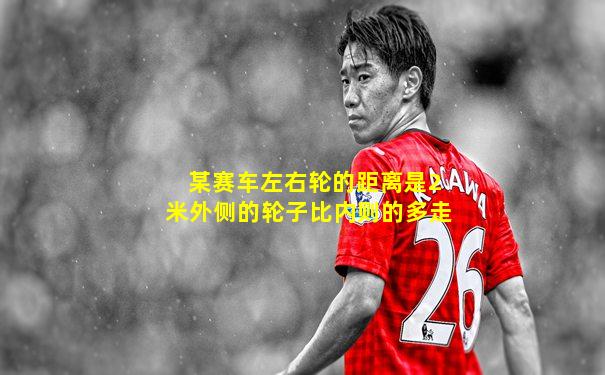 某赛车左右轮的距离是2米外侧的轮子比内则的多走