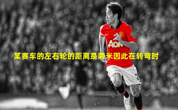 某赛车的左右轮的距离是两米因此在转弯时